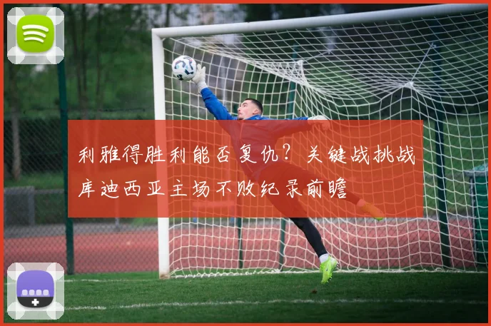 利雅得胜利能否复仇?关键战挑战库迪西亚主场不败纪录前瞻