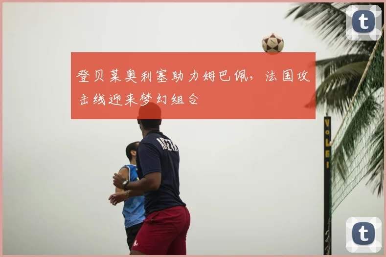 登贝莱奥利塞助力姆巴佩,法国攻击线迎来梦幻组合