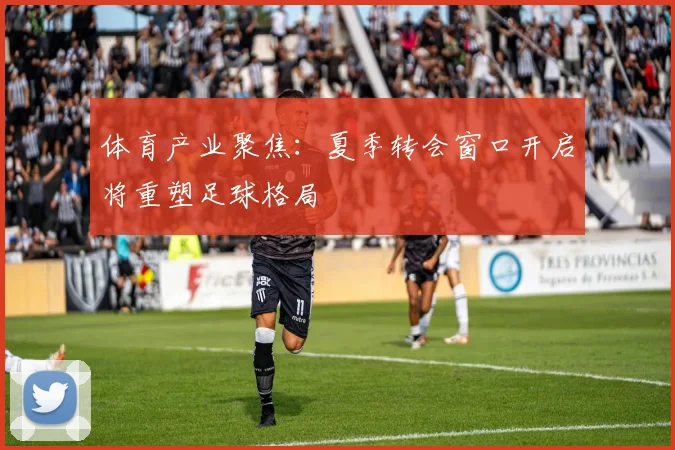 体育产业聚焦：夏季转会窗口开启将重塑足球格局