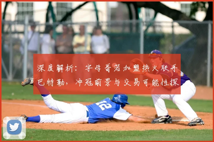 深度解析：字母哥若加盟热火联手巴特勒，冲冠前景与交易可能性探讨
