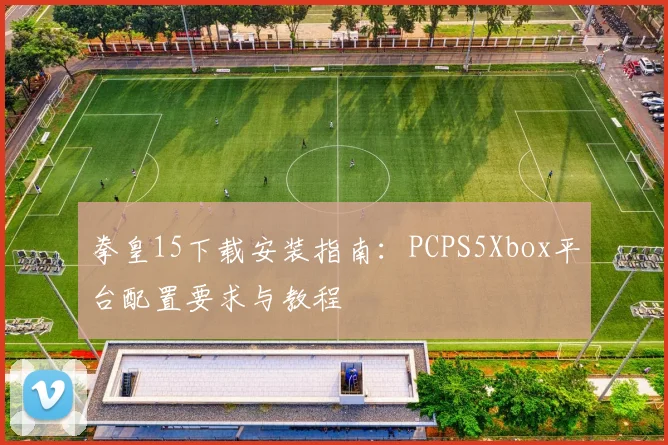 拳皇15下载安装指南:PCPS5Xbox平台配置要求与教程