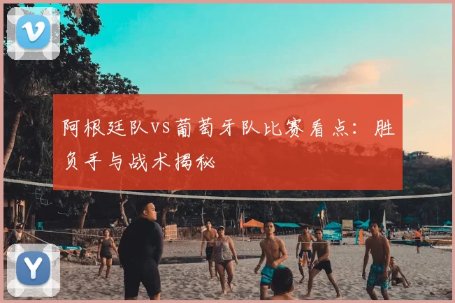 阿根廷队vs葡萄牙队比赛看点:胜负手与战术揭秘