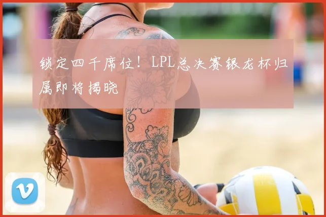 锁定四千席位!LPL总决赛银龙杯归属即将揭晓
