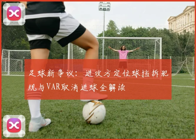 足球新争议:进攻方定位球挡拆犯规与VAR取消进球全解读