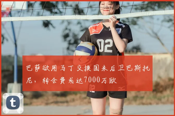 巴萨欲用马丁交换国米后卫巴斯托尼,转会费或达7000万欧