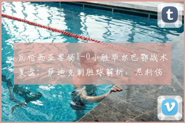 瓦伦西亚客场1-0小胜毕尔巴鄂战术复盘:萨迪克制胜球解析,尼科伤退影响几何