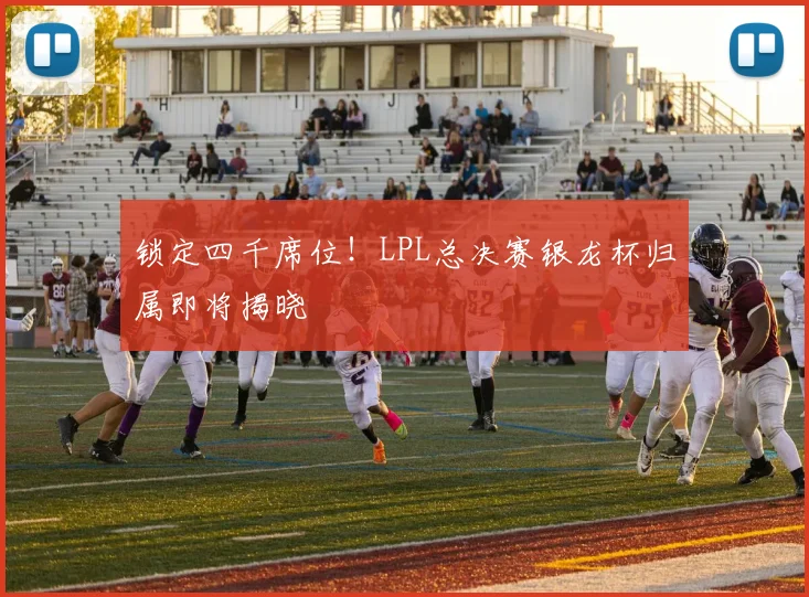 锁定四千席位!LPL总决赛银龙杯归属即将揭晓