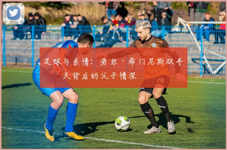 足球与亲情:劳尔·希门尼斯双手指天背后的父子情深