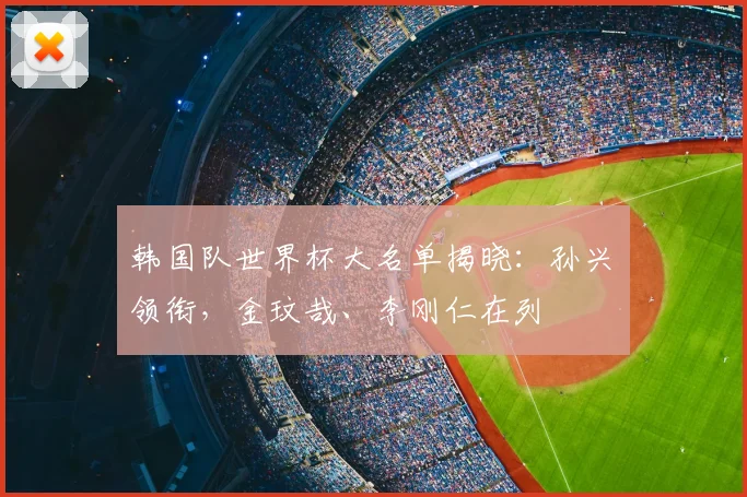 韩国队世界杯大名单揭晓:孙兴慜领衔,金玟哉、李刚仁在列