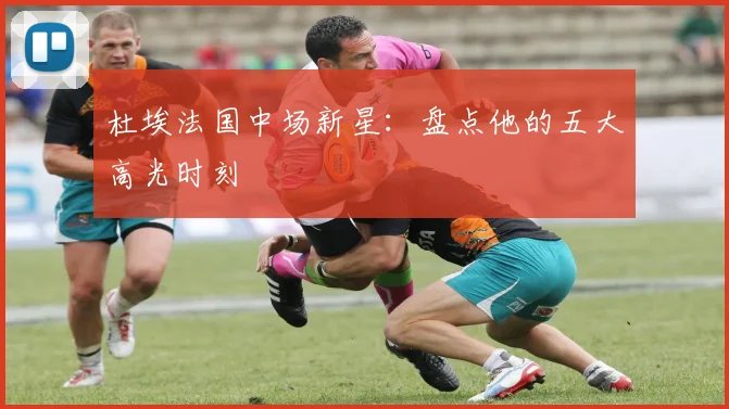 杜埃法国中场新星:盘点他的五大高光时刻