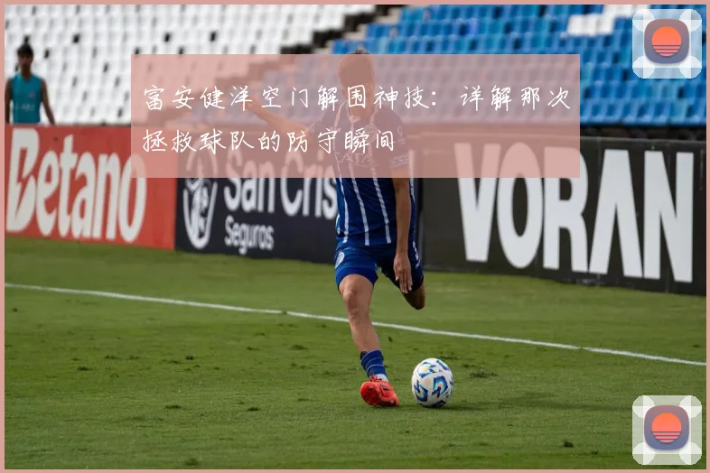 富安健洋空门解围神技:详解那次拯救球队的防守瞬间