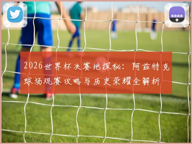 2026世界杯决赛地探秘：阿兹特克球场观赛攻略与历史荣耀全解析
