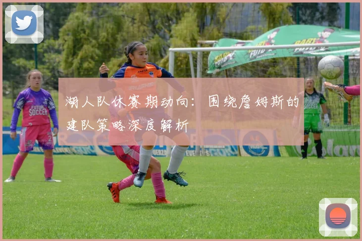 湖人队休赛期动向:围绕詹姆斯的建队策略深度解析