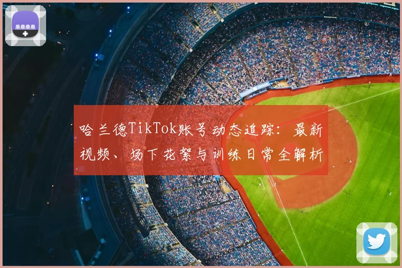 哈兰德TikTok账号动态追踪：最新视频、场下花絮与训练日常全解析