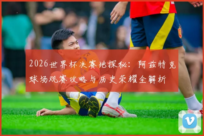 2026世界杯决赛地探秘:阿兹特克球场观赛攻略与历史荣耀全解析